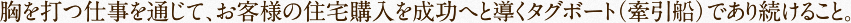 胸を打つ仕事を通じて、お客様の住宅購入を成功へと導くタグボート（牽引船）であり続けること。