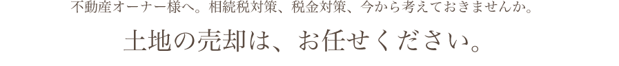 不動産オーナー様へ。相続税対策、税金対策、今から考えておきませんか。土地の売却はお任せください。